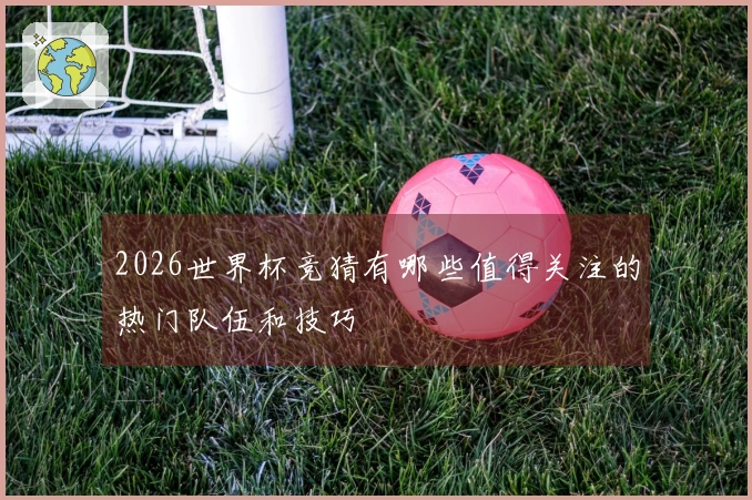 2026世界杯竞猜有哪些值得关注的热门队伍和技巧