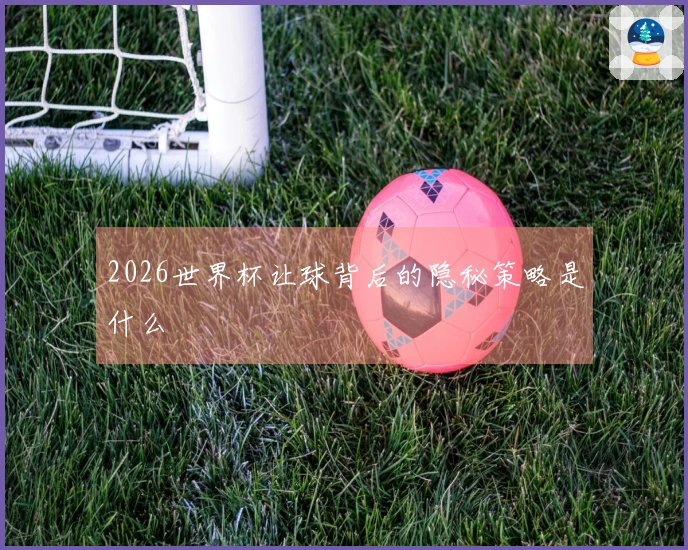 2026世界杯让球背后的隐秘策略是什么